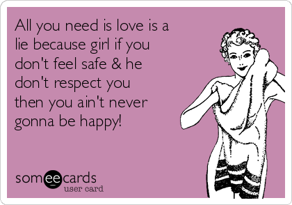 All you need is love is a
lie because girl if you
don't feel safe & he
don't respect you
then you ain't never
gonna be happy!