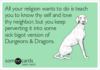 All your religion wants to do is teach
you to know thy self and love
thy neighbor, but you keep 
perverting it into some
sick bigot version of
Dungeons & Dragons.