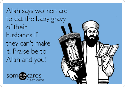 Allah says women are
to eat the baby gravy
of their
husbands if
they can't make
it. Praise be to
Allah and you!