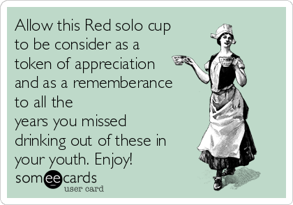 Allow this Red solo cup
to be consider as a
token of appreciation
and as a rememberance
to all the
years you missed
drinking out of these in
your youth. Enjoy!