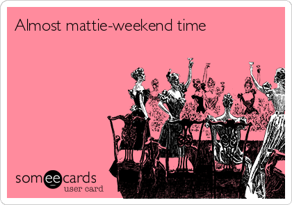 Almost mattie-weekend time

