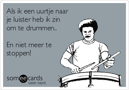 Als ik een uurtje naar
je luister heb ik zin
om te drummen..

En niet meer te
stoppen! 