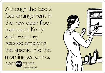 Although the face 2
face arrangement in
the new open floor
plan upset Kerry
and Leah they
resisted emptying
the arsenic into the
morning tea drinks.