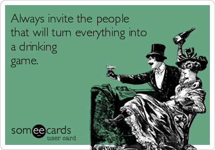 Always invite the people
that will turn everything into
a drinking
game.