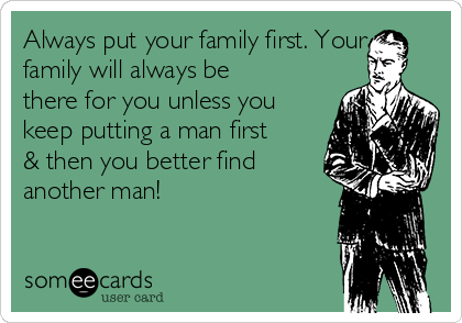 Always put your family first. Your
family will always be
there for you unless you
keep putting a man first
& then you better find
another man!