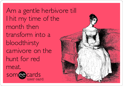 Am a gentle herbivore till
I hit my time of the
month then
transform into a
bloodthirsty
carnivore on the
hunt for red
meat.