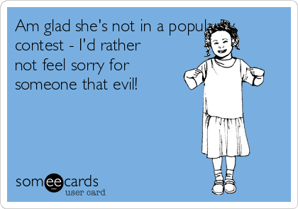 Am glad she's not in a popularity
contest - I'd rather
not feel sorry for
someone that evil!