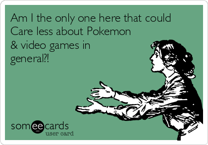 Am I the only one here that could
Care less about Pokemon
& video games in
general?! 