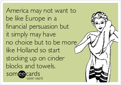 America may not want to
be like Europe in a
financial persuasion but
it simply may have
no choice but to be more
like Holland so start
stocking up on cinder
blocks and towels.