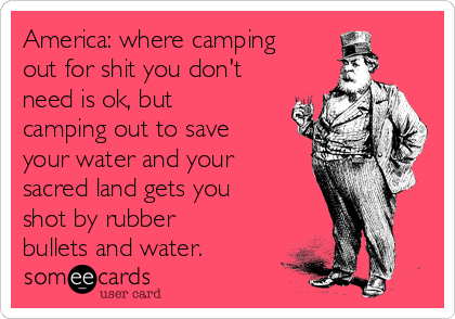 America: where camping
out for shit you don't
need is ok, but
camping out to save
your water and your
sacred land gets you
shot by rubber
bullets and water.