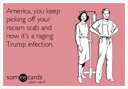 America, you keep
picking off your
racism scab and
now it's a raging
Trump infection.