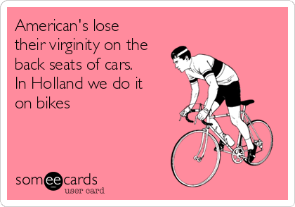 American's lose
their virginity on the
back seats of cars.
In Holland we do it
on bikes