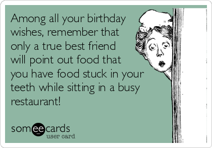 Among all your birthday
wishes, remember that
only a true best friend
will point out food that  
you have food stuck in your
teeth while sitting in a busy
restaurant!