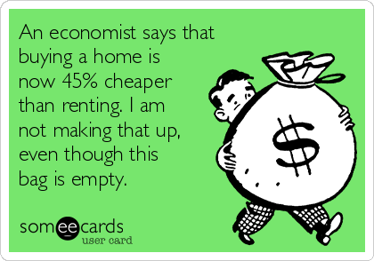 An economist says that
buying a home is
now 45% cheaper
than renting. I am
not making that up,
even though this
bag is empty. 