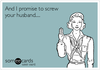 And I promise to screw
your husband.....