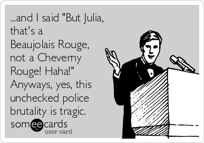 ...and I said "But Julia,
that's a
Beaujolais Rouge,
not a Cheverny
Rouge! Haha!"
Anyways, yes, this
unchecked police
brutality is tragic.