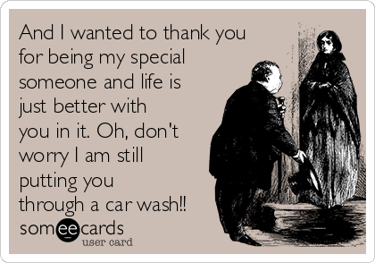 And I wanted to thank you
for being my special
someone and life is
just better with
you in it. Oh, don't
worry I am still
putting you
through a car wash!!