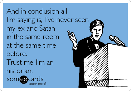 And in conclusion all
I'm saying is, I've never seen 
my ex and Satan
in the same room
at the same time
before. 
Trust me-I'm an
historian.