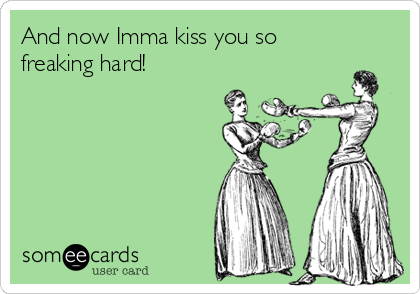 And now Imma kiss you so
freaking hard!