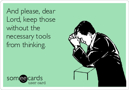 And please, dear
Lord, keep those
without the
necessary tools
from thinking.