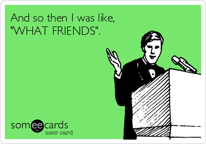 And so then I was like,
"WHAT FRIENDS".