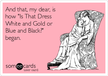 And that, my dear, is
how "Is That Dress
White and Gold or
Blue and Black?"
began. 