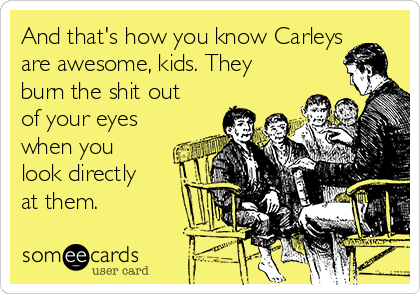 And that's how you know Carleys
are awesome, kids. They
burn the shit out
of your eyes
when you
look directly
at them.