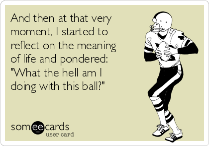 And then at that very
moment, I started to
reflect on the meaning
of life and pondered: 
"What the hell am I
doing with this ball?"