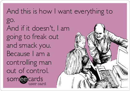 And this is how I want everything to
go.
And if it doesn't, I am
going to freak out
and smack you.
Because I am a
controlling man
out of control.