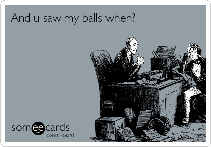 And u saw my balls when?