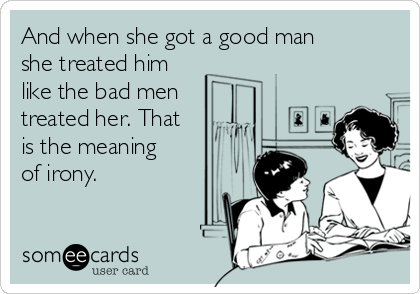 And when she got a good man
she treated him
like the bad men
treated her. That
is the meaning
of irony.