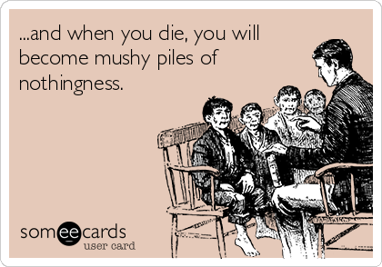 ...and when you die, you will
become mushy piles of
nothingness.