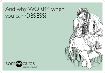 And why WORRY when
you can OBSESS?