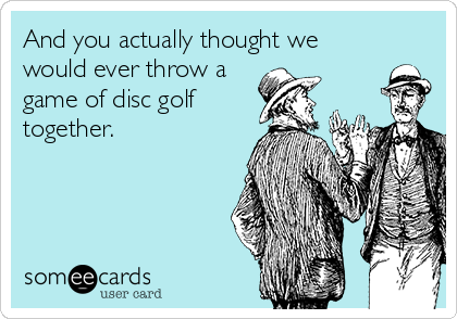 And you actually thought we
would ever throw a
game of disc golf
together.