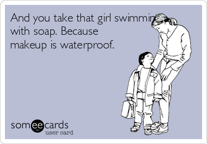 And you take that girl swimming,
with soap. Because
makeup is waterproof.