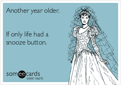 Another year older.


If only life had a
snooze button.