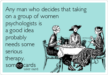Any man who decides that taking
on a group of women
psychologists is
a good idea
probably
needs some
serious
therapy.