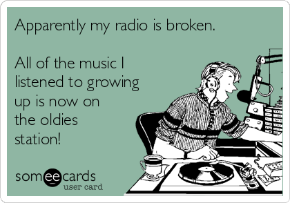 Apparently my radio is broken.

All of the music I
listened to growing
up is now on
the oldies
station!