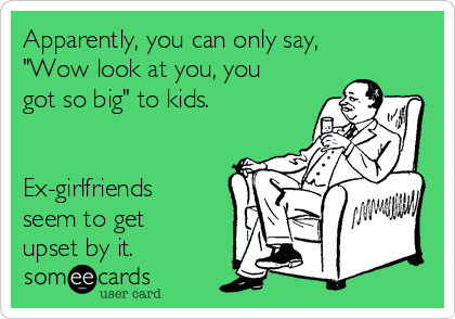 Apparently, you can only say,
"Wow look at you, you
got so big" to kids.


Ex-girlfriends
seem to get
upset by it.