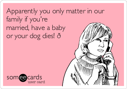 Apparently you only matter in our
family if you're
married, have a baby
or your dog dies! 