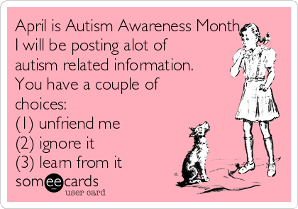 April is Autism Awareness Month.
I will be posting alot of
autism related information.
You have a couple of
choices: 
(1) unfriend me
(2) ignore it
(3) learn from it