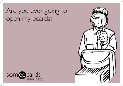 Are you ever going to
open my ecards?