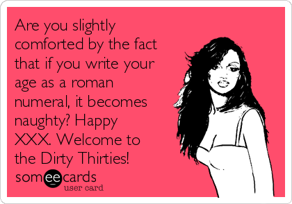 Are you slightly
comforted by the fact
that if you write your
age as a roman
numeral, it becomes
naughty? Happy
XXX. Welcome to
the Dirty Thirties!