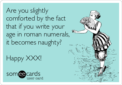 Are you slightly
comforted by the fact
that if you write your
age in roman numerals, 
it becomes naughty?

Happy XXX!