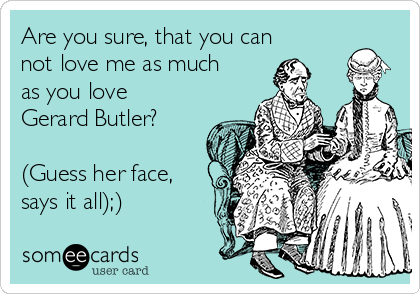 Are you sure, that you can
not love me as much
as you love
Gerard Butler?

(Guess her face,
says it all);)