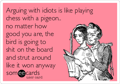 Arguing with idiots is like playing
chess with a pigeon..
no matter how
good you are, the
bird is going to
shit on the board
and strut around
like it won anyway