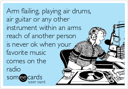 Arm flailing, playing air drums,
air guitar or any other 
instrument within an arms 
reach of another person 
is never ok when your 
favorite music 
comes on the 
radio