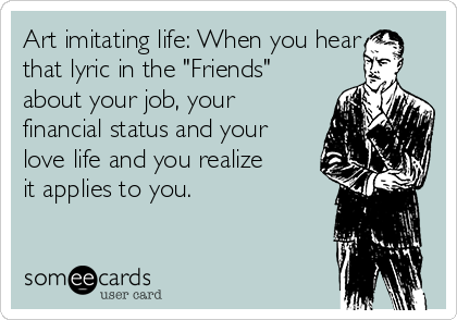 Art imitating life: When you hear
that lyric in the "Friends"
about your job, your
financial status and your
love life and you realize
it applies to you. 