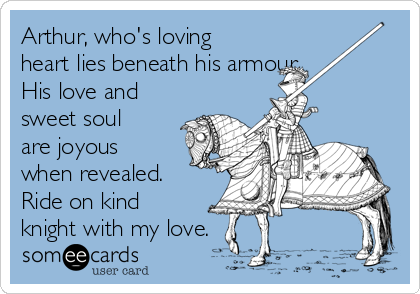 Arthur, who's loving
heart lies beneath his armour. 
His love and
sweet soul
are joyous
when revealed.
Ride on kind
knight with my love.