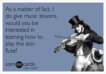 As a matter of fact, I
do give music lessons.
would you be
interested in
learning how to
play the skin
flute?